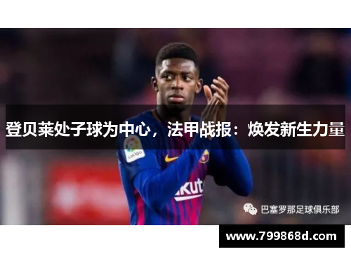 登贝莱处子球为中心,法甲战报:焕发新生力量